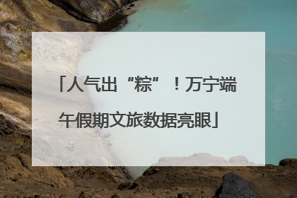 人气出“粽”！万宁端午假期文旅数据亮眼