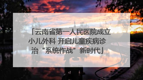 云南省第一人民医院成立小儿外科 开启儿童疾病诊治“系统作战”新时代