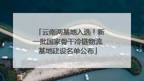 云南两基地入选！新一批国家骨干冷链物流基地建设名单公布