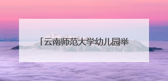 云南师范大学幼儿园举办“童眼览芳华·家韵启童心”六一文艺汇演