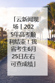 云新闻现场丨2025年高考顺利结束！我省考生6月25日左右可查成绩