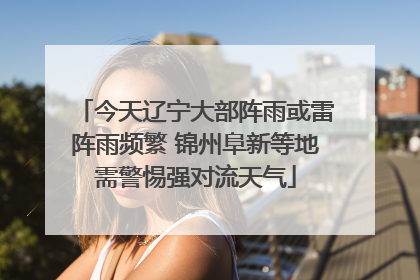今天辽宁大部阵雨或雷阵雨频繁 锦州阜新等地需警惕强对流天气
