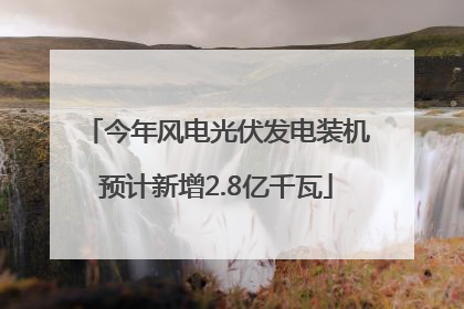 今年风电光伏发电装机预计新增2.8亿千瓦