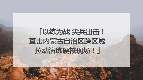 以练为战 尖兵出击！直击内蒙古自治区跨区域拉动演练硬核现场！