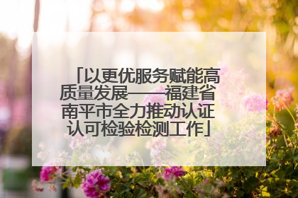 以更优服务赋能高质量发展——福建省南平市全力推动认证认可检验检测工作