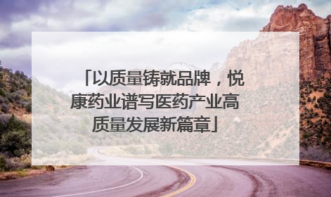以质量铸就品牌，悦康药业谱写医药产业高质量发展新篇章