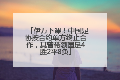 伊万下课！中国足协按合约单方终止合作，其曾带领国足4胜2平8负