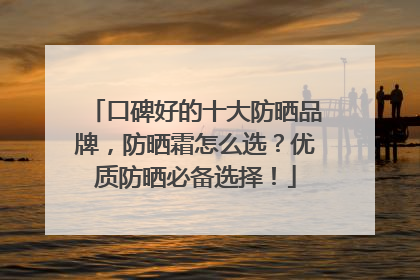 口碑好的十大防晒品牌，防晒霜怎么选？优质防晒必备选择！