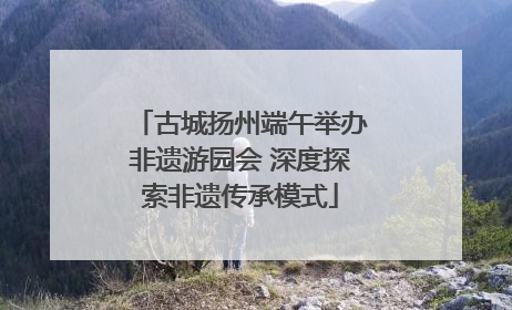 古城扬州端午举办非遗游园会 深度探索非遗传承模式