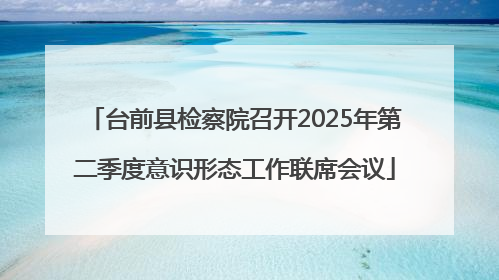 台前县检察院召开2025年第二季度意识形态工作联席会议