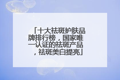 十大祛斑护肤品牌排行榜，国家唯一认证的祛斑产品，祛斑美白提亮