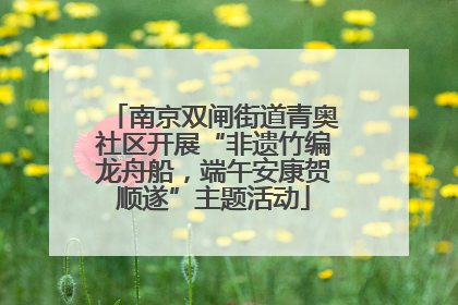南京双闸街道青奥社区开展“非遗竹编龙舟船，端午安康贺顺遂”主题活动