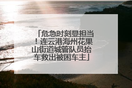 危急时刻显担当！连云港海州花果山街道城管队员抬车救出被困车主