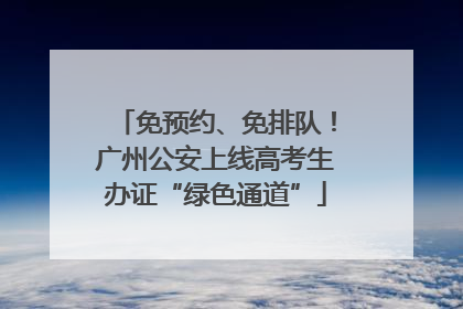 免预约、免排队！广州公安上线高考生办证“绿色通道”