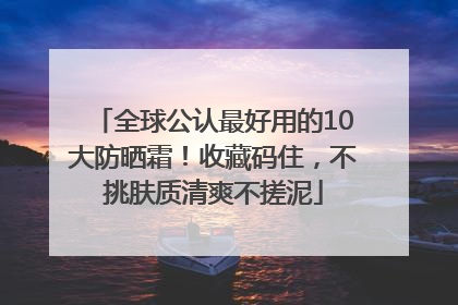 全球公认最好用的10大防晒霜！收藏码住，不挑肤质清爽不搓泥