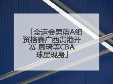 全运会男篮A组资格赛广西贵港开赛 周琦等CBA球星现身