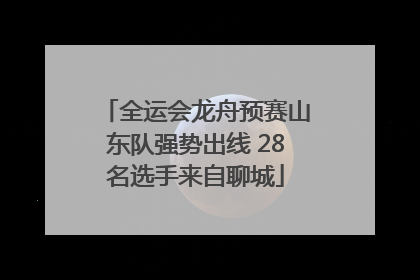 全运会龙舟预赛山东队强势出线 28名选手来自聊城
