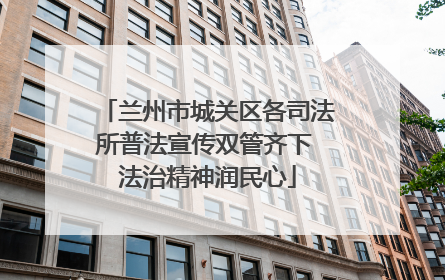 兰州市城关区各司法所普法宣传双管齐下 法治精神润民心