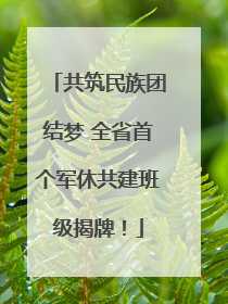 共筑民族团结梦 全省首个军休共建班级揭牌！
