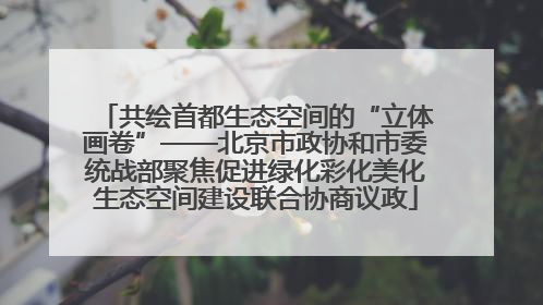 共绘首都生态空间的“立体画卷”——北京市政协和市委统战部聚焦促进绿化彩化美化生态空间建设联合协商议政