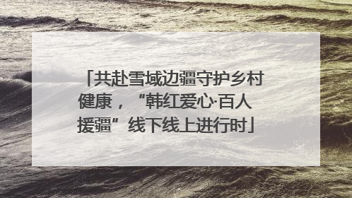 共赴雪域边疆守护乡村健康，“韩红爱心·百人援疆”线下线上进行时