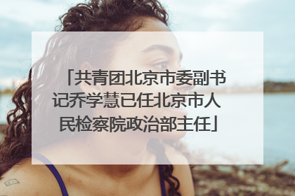 共青团北京市委副书记乔学慧已任北京市人民检察院政治部主任