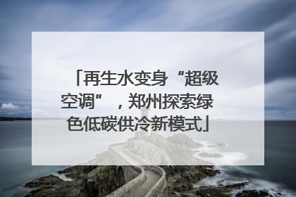 再生水变身“超级空调”，郑州探索绿色低碳供冷新模式