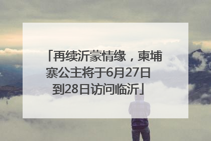 再续沂蒙情缘，柬埔寨公主将于6月27日到28日访问临沂
