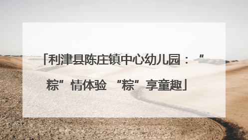 利津县陈庄镇中心幼儿园：“粽”情体验 “粽”享童趣
