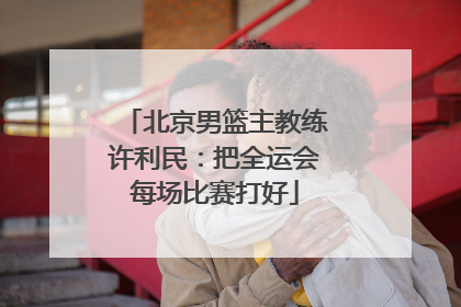 北京男篮主教练许利民：把全运会每场比赛打好