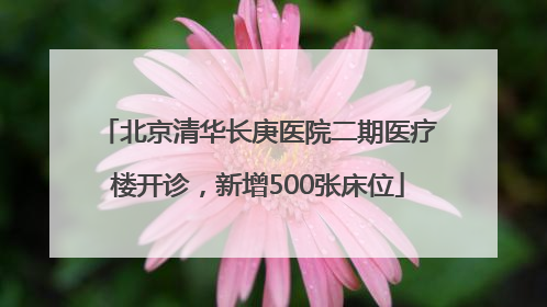 北京清华长庚医院二期医疗楼开诊，新增500张床位