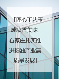 匠心工艺玉成喷香美味 石家庄扎实推进粮油产业高质量发展