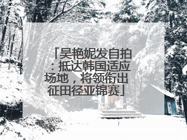 吴艳妮发自拍：抵达韩国适应场地，将领衔出征田径亚锦赛