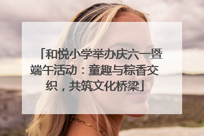 和悦小学举办庆六一暨端午活动：童趣与粽香交织，共筑文化桥梁