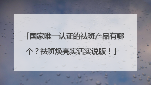 国家唯一认证的祛斑产品有哪个？祛斑焕亮实话实说版！