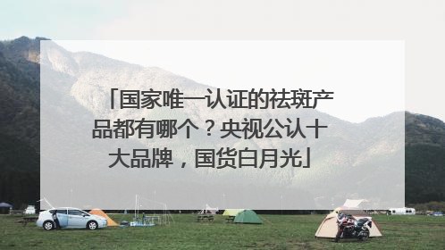 国家唯一认证的祛斑产品都有哪个？央视公认十大品牌，国货白月光