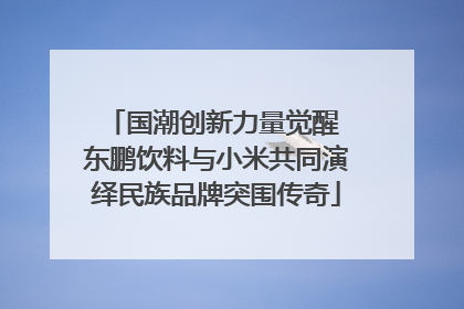 国潮创新力量觉醒 东鹏饮料与小米共同演绎民族品牌突围传奇