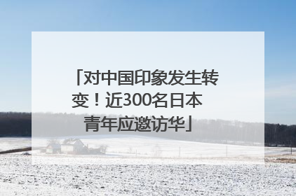 对中国印象发生转变！近300名日本青年应邀访华