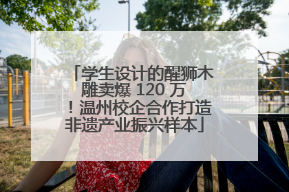 学生设计的醒狮木雕卖爆 120 万！温州校企合作打造非遗产业振兴样本
