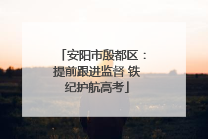 安阳市殷都区：提前跟进监督 铁纪护航高考