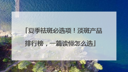 夏季祛斑必选项！淡斑产品排行榜，一篇读懂怎么选