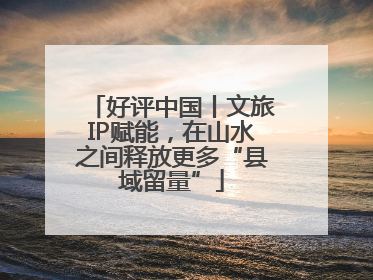 好评中国丨文旅IP赋能，在山水之间释放更多“县域留量”