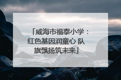 威海市福泰小学：红色基因润童心 队旗飘扬筑未来