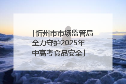 忻州市市场监管局全力守护2025年中高考食品安全