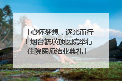 心怀梦想，逐光而行！烟台毓璜顶医院举行住院医师结业典礼