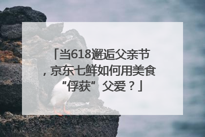 当618邂逅父亲节，京东七鲜如何用美食“俘获”父爱？
