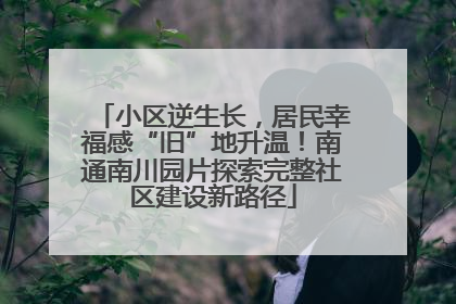 小区逆生长，居民幸福感“旧”地升温！南通南川园片探索完整社区建设新路径
