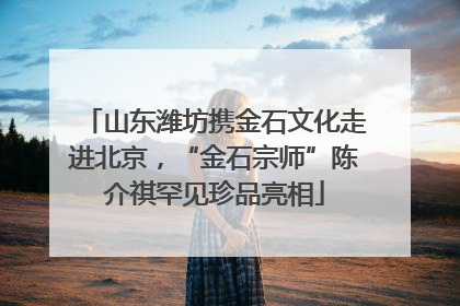 山东潍坊携金石文化走进北京，“金石宗师”陈介祺罕见珍品亮相