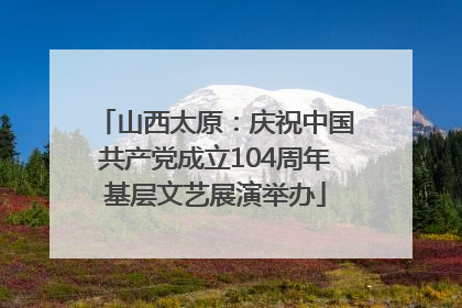 山西太原：庆祝中国共产党成立104周年基层文艺展演举办