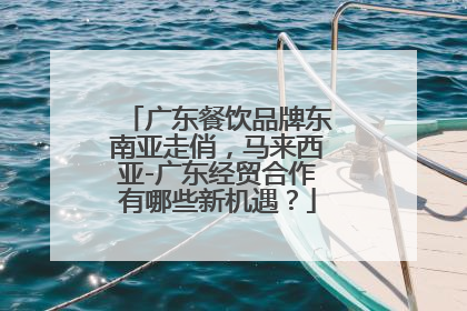 广东餐饮品牌东南亚走俏，马来西亚-广东经贸合作有哪些新机遇？